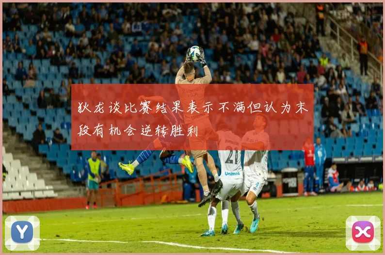 狄龙谈比赛结果表示不满但认为末段有机会逆转胜利