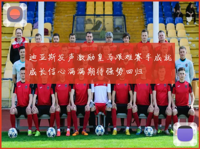 迪亚斯发声激励皇马艰难赛季成就成长信心满满期待强势回归
