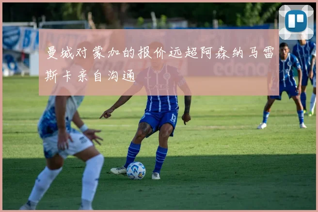 曼城对蒙加的报价远超阿森纳马雷斯卡亲自沟通