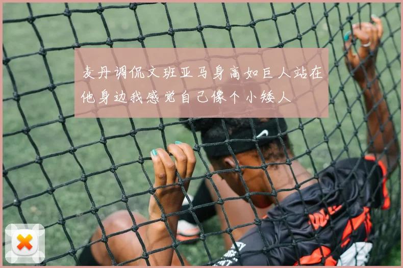 麦丹调侃文班亚马身高如巨人站在他身边我感觉自己像个小矮人