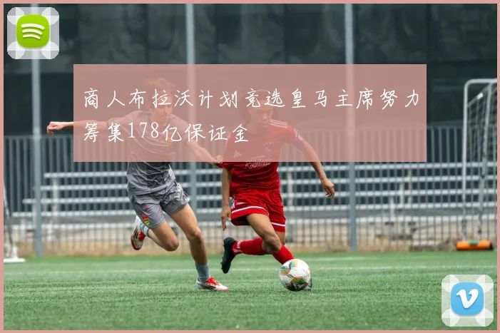 商人布拉沃计划竞选皇马主席努力筹集178亿保证金