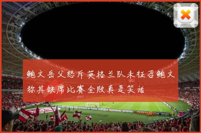 鲍文岳父怒斥英格兰队未征召鲍文称其缺席比赛全败真是笑话