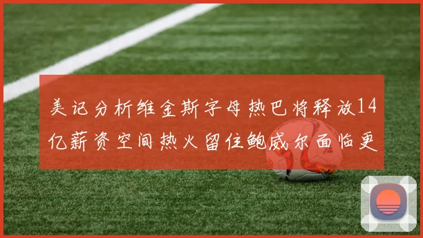 美记分析维金斯字母热巴将释放14亿薪资空间热火留住鲍威尔面临更大挑战