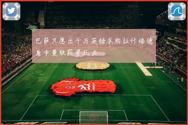巴萨只愿出千万英镑求购拉什福德看中曼联薪资压力