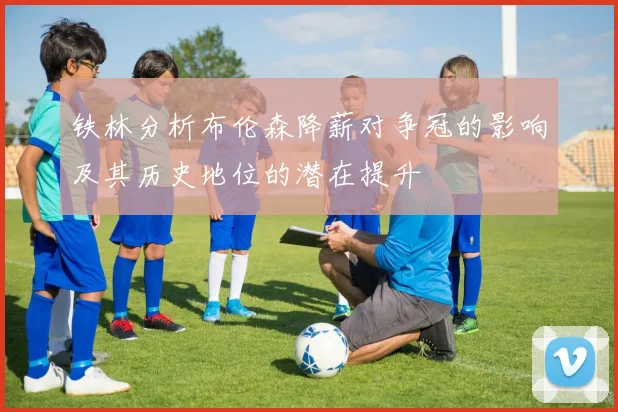 铁林分析布伦森降薪对争冠的影响及其历史地位的潜在提升